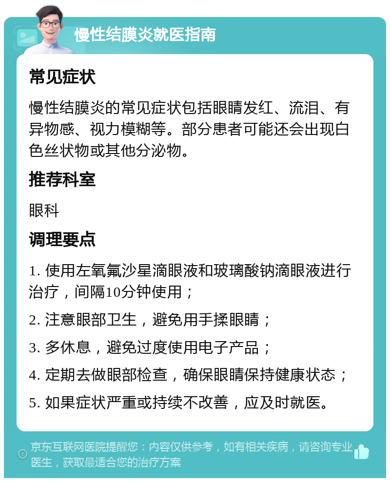 慢性结膜炎就医指南 常见症状 慢性结膜炎的常见症状包括眼睛发红、流泪、有异物感、视力模糊等。部分患者可能还会出现白色丝状物或其他分泌物。 推荐科室 眼科 调理要点 1. 使用左氧氟沙星滴眼液和玻璃酸钠滴眼液进行治疗，间隔10分钟使用； 2. 注意眼部卫生，避免用手揉眼睛； 3. 多休息，避免过度使用电子产品； 4. 定期去做眼部检查，确保眼睛保持健康状态； 5. 如果症状严重或持续不改善，应及时就医。