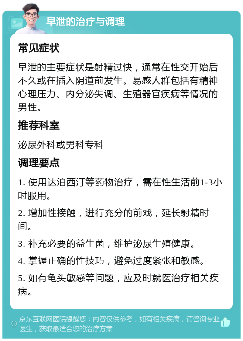 早泄的治疗与调理 常见症状 早泄的主要症状是射精过快，通常在性交开始后不久或在插入阴道前发生。易感人群包括有精神心理压力、内分泌失调、生殖器官疾病等情况的男性。 推荐科室 泌尿外科或男科专科 调理要点 1. 使用达泊西汀等药物治疗，需在性生活前1-3小时服用。 2. 增加性接触，进行充分的前戏，延长射精时间。 3. 补充必要的益生菌，维护泌尿生殖健康。 4. 掌握正确的性技巧，避免过度紧张和敏感。 5. 如有龟头敏感等问题，应及时就医治疗相关疾病。