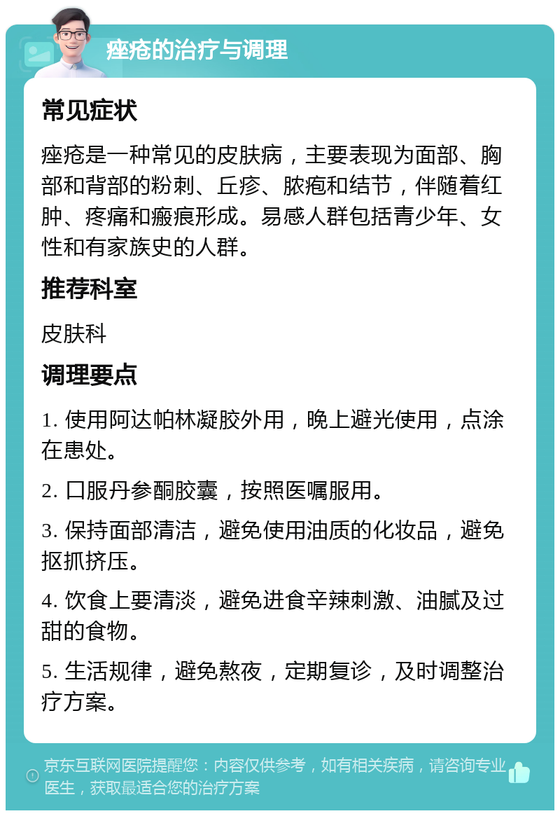 痤疮的治疗与调理 常见症状 痤疮是一种常见的皮肤病，主要表现为面部、胸部和背部的粉刺、丘疹、脓疱和结节，伴随着红肿、疼痛和瘢痕形成。易感人群包括青少年、女性和有家族史的人群。 推荐科室 皮肤科 调理要点 1. 使用阿达帕林凝胶外用，晚上避光使用，点涂在患处。 2. 口服丹参酮胶囊，按照医嘱服用。 3. 保持面部清洁，避免使用油质的化妆品，避免抠抓挤压。 4. 饮食上要清淡，避免进食辛辣刺激、油腻及过甜的食物。 5. 生活规律，避免熬夜，定期复诊，及时调整治疗方案。