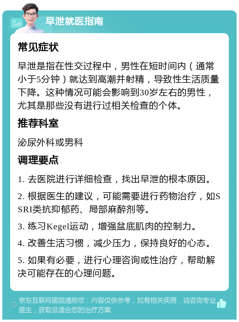 早泄就医指南 常见症状 早泄是指在性交过程中，男性在短时间内（通常小于5分钟）就达到高潮并射精，导致性生活质量下降。这种情况可能会影响到30岁左右的男性，尤其是那些没有进行过相关检查的个体。 推荐科室 泌尿外科或男科 调理要点 1. 去医院进行详细检查，找出早泄的根本原因。 2. 根据医生的建议，可能需要进行药物治疗，如SSRI类抗抑郁药、局部麻醉剂等。 3. 练习Kegel运动，增强盆底肌肉的控制力。 4. 改善生活习惯，减少压力，保持良好的心态。 5. 如果有必要，进行心理咨询或性治疗，帮助解决可能存在的心理问题。