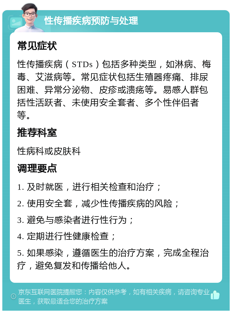 性传播疾病预防与处理 常见症状 性传播疾病（STDs）包括多种类型，如淋病、梅毒、艾滋病等。常见症状包括生殖器疼痛、排尿困难、异常分泌物、皮疹或溃疡等。易感人群包括性活跃者、未使用安全套者、多个性伴侣者等。 推荐科室 性病科或皮肤科 调理要点 1. 及时就医，进行相关检查和治疗； 2. 使用安全套，减少性传播疾病的风险； 3. 避免与感染者进行性行为； 4. 定期进行性健康检查； 5. 如果感染，遵循医生的治疗方案，完成全程治疗，避免复发和传播给他人。