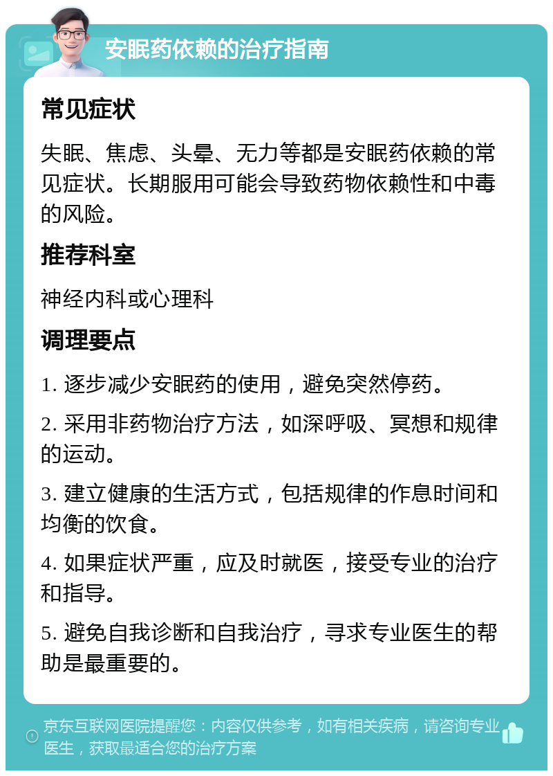 安眠药依赖的治疗指南 常见症状 失眠、焦虑、头晕、无力等都是安眠药依赖的常见症状。长期服用可能会导致药物依赖性和中毒的风险。 推荐科室 神经内科或心理科 调理要点 1. 逐步减少安眠药的使用，避免突然停药。 2. 采用非药物治疗方法，如深呼吸、冥想和规律的运动。 3. 建立健康的生活方式，包括规律的作息时间和均衡的饮食。 4. 如果症状严重，应及时就医，接受专业的治疗和指导。 5. 避免自我诊断和自我治疗，寻求专业医生的帮助是最重要的。