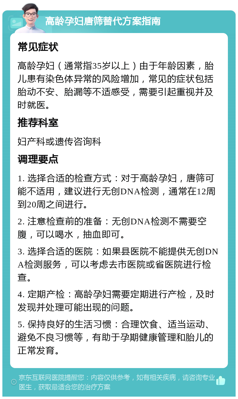 高龄孕妇唐筛替代方案指南 常见症状 高龄孕妇（通常指35岁以上）由于年龄因素，胎儿患有染色体异常的风险增加，常见的症状包括胎动不安、胎漏等不适感受，需要引起重视并及时就医。 推荐科室 妇产科或遗传咨询科 调理要点 1. 选择合适的检查方式：对于高龄孕妇，唐筛可能不适用，建议进行无创DNA检测，通常在12周到20周之间进行。 2. 注意检查前的准备：无创DNA检测不需要空腹，可以喝水，抽血即可。 3. 选择合适的医院：如果县医院不能提供无创DNA检测服务，可以考虑去市医院或省医院进行检查。 4. 定期产检：高龄孕妇需要定期进行产检，及时发现并处理可能出现的问题。 5. 保持良好的生活习惯：合理饮食、适当运动、避免不良习惯等，有助于孕期健康管理和胎儿的正常发育。