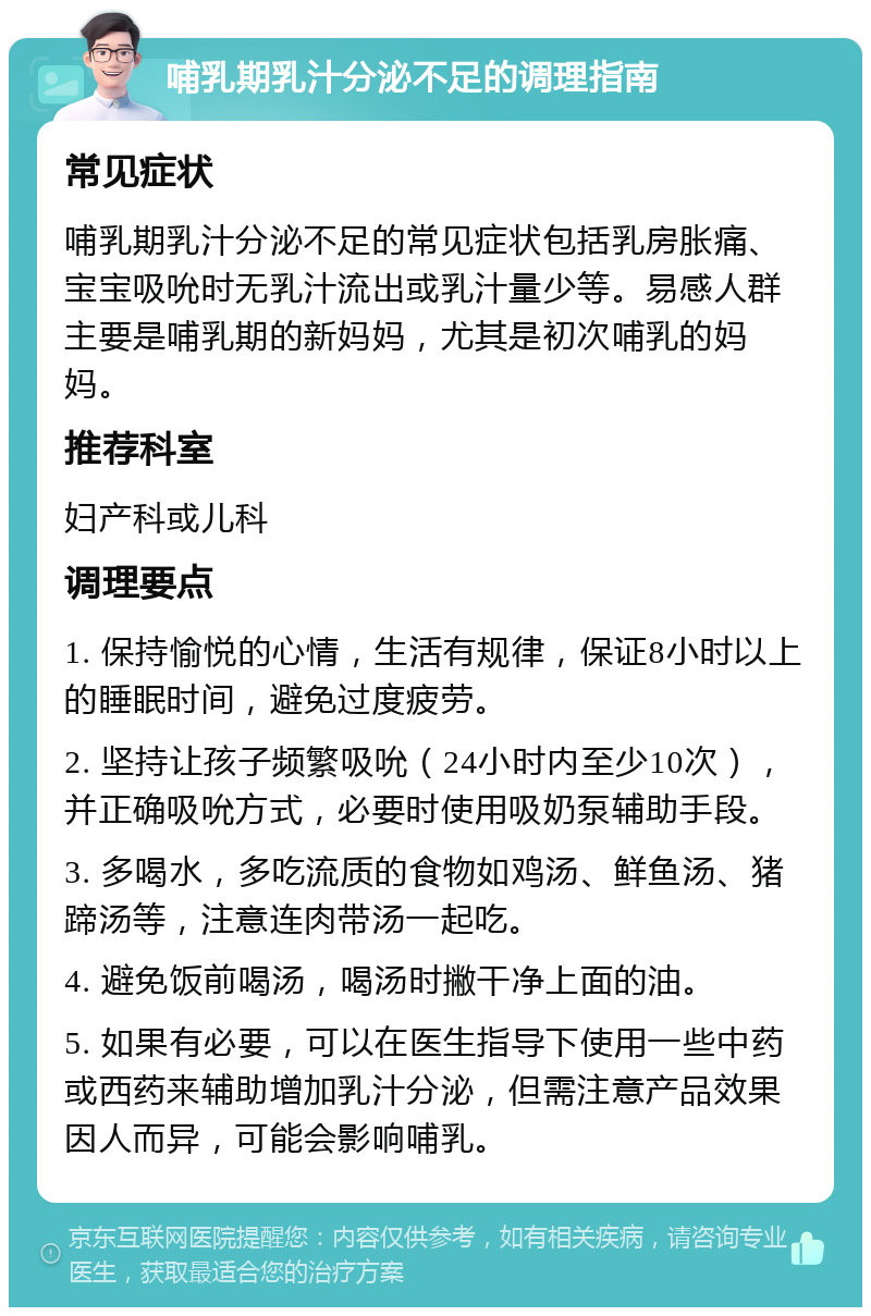 哺乳期乳汁分泌不足的调理指南 常见症状 哺乳期乳汁分泌不足的常见症状包括乳房胀痛、宝宝吸吮时无乳汁流出或乳汁量少等。易感人群主要是哺乳期的新妈妈，尤其是初次哺乳的妈妈。 推荐科室 妇产科或儿科 调理要点 1. 保持愉悦的心情，生活有规律，保证8小时以上的睡眠时间，避免过度疲劳。 2. 坚持让孩子频繁吸吮（24小时内至少10次），并正确吸吮方式，必要时使用吸奶泵辅助手段。 3. 多喝水，多吃流质的食物如鸡汤、鲜鱼汤、猪蹄汤等，注意连肉带汤一起吃。 4. 避免饭前喝汤，喝汤时撇干净上面的油。 5. 如果有必要，可以在医生指导下使用一些中药或西药来辅助增加乳汁分泌，但需注意产品效果因人而异，可能会影响哺乳。