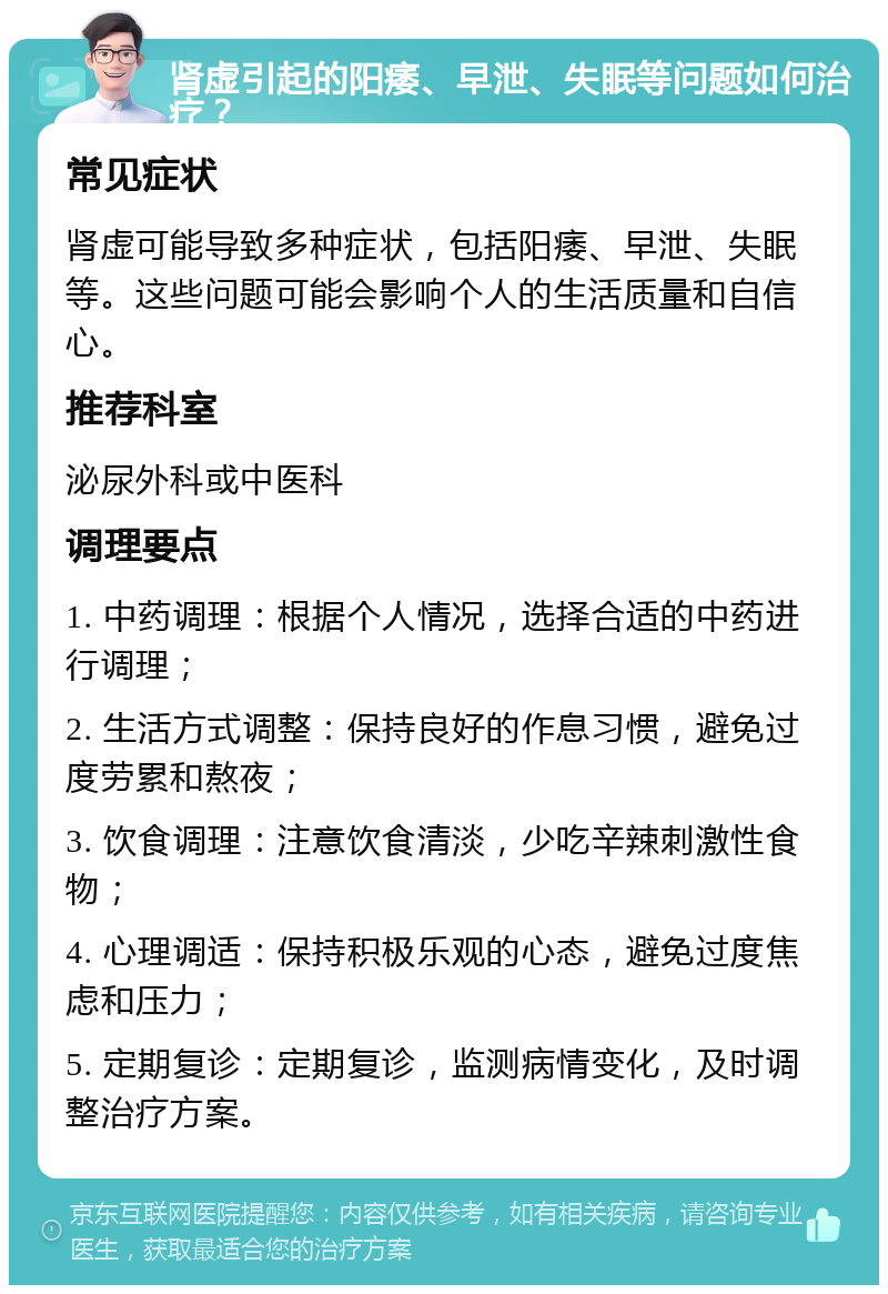 肾虚引起的阳痿、早泄、失眠等问题如何治疗？ 常见症状 肾虚可能导致多种症状，包括阳痿、早泄、失眠等。这些问题可能会影响个人的生活质量和自信心。 推荐科室 泌尿外科或中医科 调理要点 1. 中药调理：根据个人情况，选择合适的中药进行调理； 2. 生活方式调整：保持良好的作息习惯，避免过度劳累和熬夜； 3. 饮食调理：注意饮食清淡，少吃辛辣刺激性食物； 4. 心理调适：保持积极乐观的心态，避免过度焦虑和压力； 5. 定期复诊：定期复诊，监测病情变化，及时调整治疗方案。