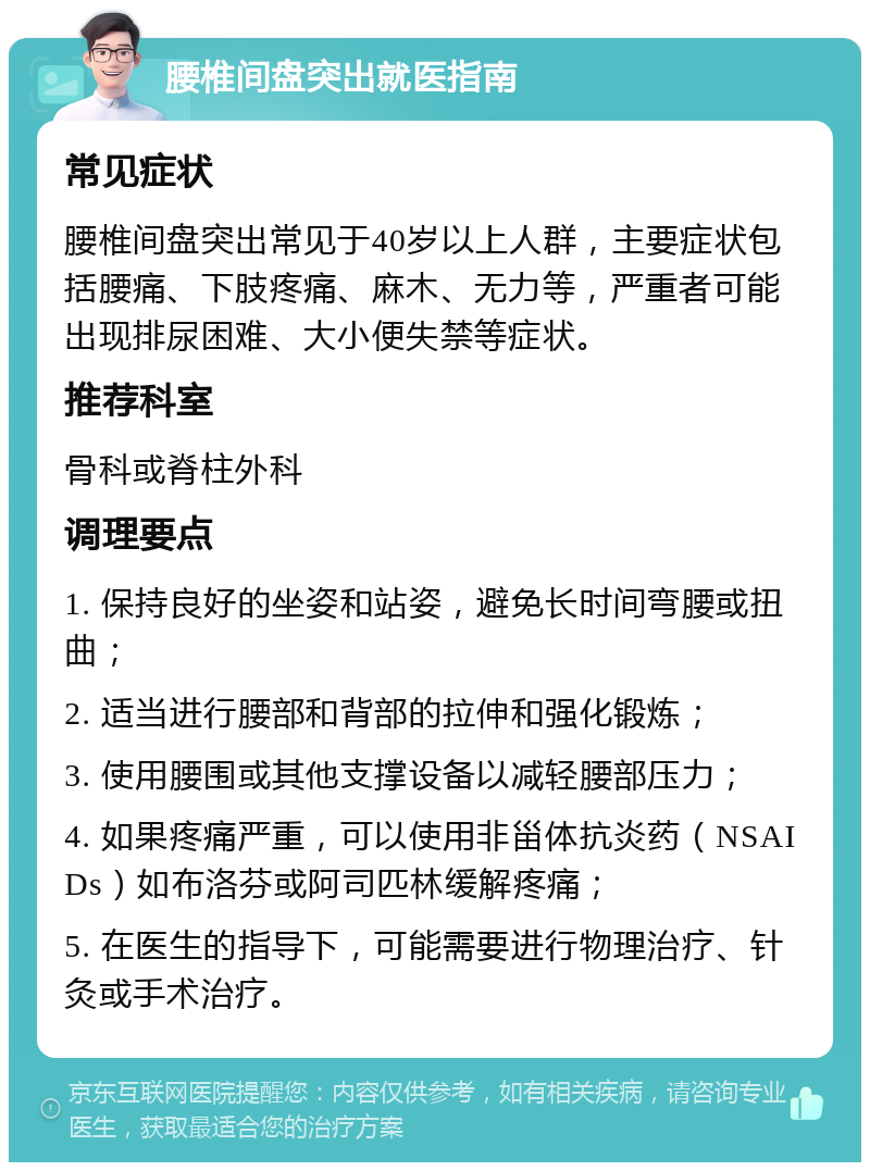 腰椎间盘突出就医指南 常见症状 腰椎间盘突出常见于40岁以上人群，主要症状包括腰痛、下肢疼痛、麻木、无力等，严重者可能出现排尿困难、大小便失禁等症状。 推荐科室 骨科或脊柱外科 调理要点 1. 保持良好的坐姿和站姿，避免长时间弯腰或扭曲； 2. 适当进行腰部和背部的拉伸和强化锻炼； 3. 使用腰围或其他支撑设备以减轻腰部压力； 4. 如果疼痛严重，可以使用非甾体抗炎药（NSAIDs）如布洛芬或阿司匹林缓解疼痛； 5. 在医生的指导下，可能需要进行物理治疗、针灸或手术治疗。