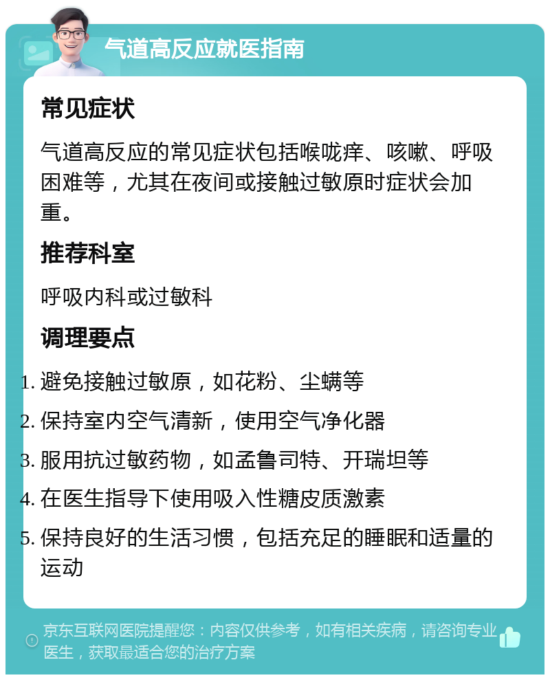 气道高反应就医指南 常见症状 气道高反应的常见症状包括喉咙痒、咳嗽、呼吸困难等，尤其在夜间或接触过敏原时症状会加重。 推荐科室 呼吸内科或过敏科 调理要点 避免接触过敏原，如花粉、尘螨等 保持室内空气清新，使用空气净化器 服用抗过敏药物，如孟鲁司特、开瑞坦等 在医生指导下使用吸入性糖皮质激素 保持良好的生活习惯，包括充足的睡眠和适量的运动