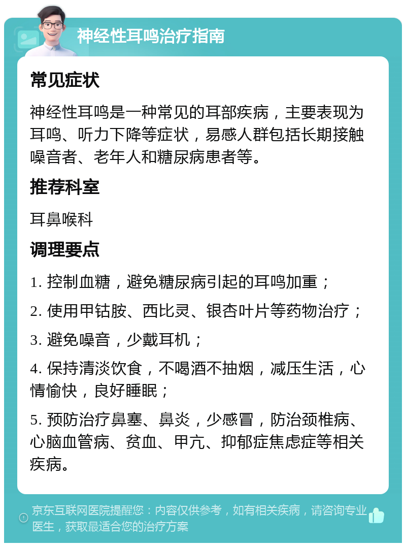 神经性耳鸣治疗指南 常见症状 神经性耳鸣是一种常见的耳部疾病，主要表现为耳鸣、听力下降等症状，易感人群包括长期接触噪音者、老年人和糖尿病患者等。 推荐科室 耳鼻喉科 调理要点 1. 控制血糖，避免糖尿病引起的耳鸣加重； 2. 使用甲钴胺、西比灵、银杏叶片等药物治疗； 3. 避免噪音，少戴耳机； 4. 保持清淡饮食，不喝酒不抽烟，减压生活，心情愉快，良好睡眠； 5. 预防治疗鼻塞、鼻炎，少感冒，防治颈椎病、心脑血管病、贫血、甲亢、抑郁症焦虑症等相关疾病。