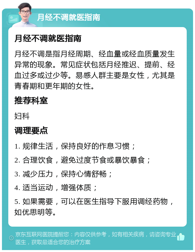 月经不调就医指南 月经不调就医指南 月经不调是指月经周期、经血量或经血质量发生异常的现象。常见症状包括月经推迟、提前、经血过多或过少等。易感人群主要是女性，尤其是青春期和更年期的女性。 推荐科室 妇科 调理要点 1. 规律生活，保持良好的作息习惯； 2. 合理饮食，避免过度节食或暴饮暴食； 3. 减少压力，保持心情舒畅； 4. 适当运动，增强体质； 5. 如果需要，可以在医生指导下服用调经药物，如优思明等。