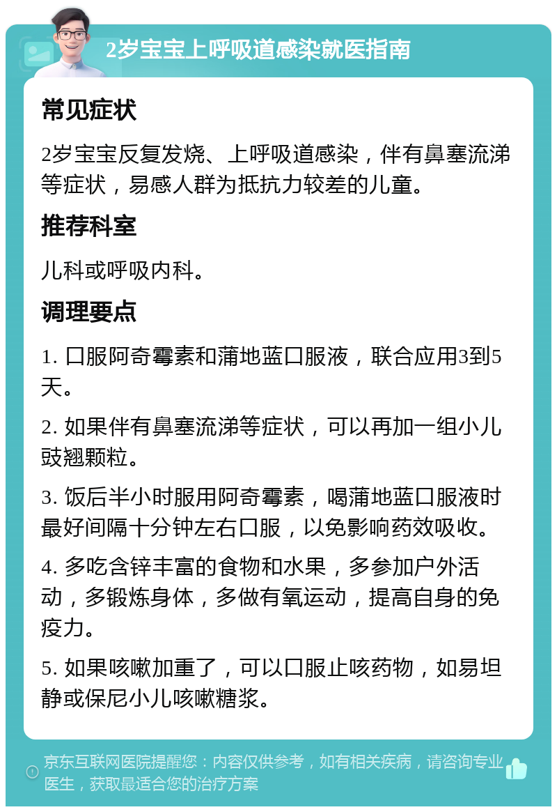 2岁宝宝上呼吸道感染就医指南 常见症状 2岁宝宝反复发烧、上呼吸道感染，伴有鼻塞流涕等症状，易感人群为抵抗力较差的儿童。 推荐科室 儿科或呼吸内科。 调理要点 1. 口服阿奇霉素和蒲地蓝口服液，联合应用3到5天。 2. 如果伴有鼻塞流涕等症状，可以再加一组小儿豉翘颗粒。 3. 饭后半小时服用阿奇霉素，喝蒲地蓝口服液时最好间隔十分钟左右口服，以免影响药效吸收。 4. 多吃含锌丰富的食物和水果，多参加户外活动，多锻炼身体，多做有氧运动，提高自身的免疫力。 5. 如果咳嗽加重了，可以口服止咳药物，如易坦静或保尼小儿咳嗽糖浆。