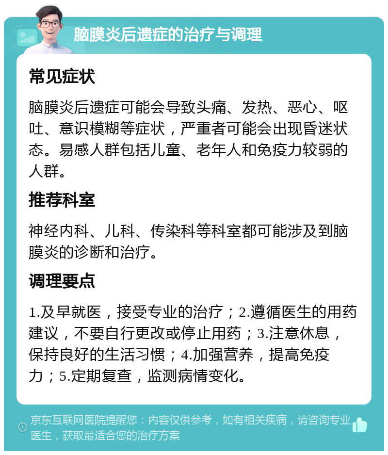 脑膜炎后遗症的治疗与调理 常见症状 脑膜炎后遗症可能会导致头痛、发热、恶心、呕吐、意识模糊等症状，严重者可能会出现昏迷状态。易感人群包括儿童、老年人和免疫力较弱的人群。 推荐科室 神经内科、儿科、传染科等科室都可能涉及到脑膜炎的诊断和治疗。 调理要点 1.及早就医，接受专业的治疗；2.遵循医生的用药建议，不要自行更改或停止用药；3.注意休息，保持良好的生活习惯；4.加强营养，提高免疫力；5.定期复查，监测病情变化。