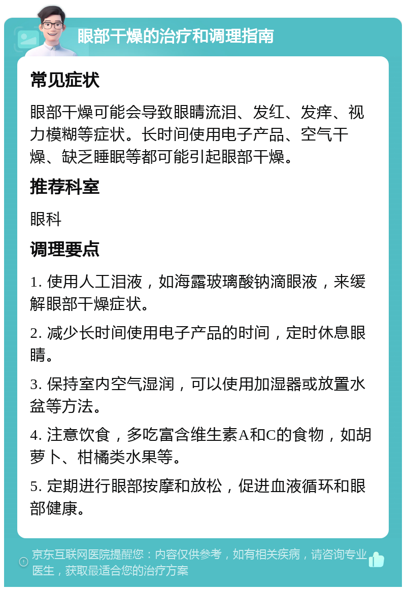 眼部干燥的治疗和调理指南 常见症状 眼部干燥可能会导致眼睛流泪、发红、发痒、视力模糊等症状。长时间使用电子产品、空气干燥、缺乏睡眠等都可能引起眼部干燥。 推荐科室 眼科 调理要点 1. 使用人工泪液，如海露玻璃酸钠滴眼液，来缓解眼部干燥症状。 2. 减少长时间使用电子产品的时间，定时休息眼睛。 3. 保持室内空气湿润，可以使用加湿器或放置水盆等方法。 4. 注意饮食，多吃富含维生素A和C的食物，如胡萝卜、柑橘类水果等。 5. 定期进行眼部按摩和放松，促进血液循环和眼部健康。