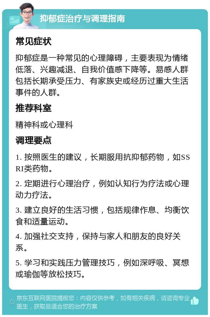 抑郁症治疗与调理指南 常见症状 抑郁症是一种常见的心理障碍，主要表现为情绪低落、兴趣减退、自我价值感下降等。易感人群包括长期承受压力、有家族史或经历过重大生活事件的人群。 推荐科室 精神科或心理科 调理要点 1. 按照医生的建议，长期服用抗抑郁药物，如SSRI类药物。 2. 定期进行心理治疗，例如认知行为疗法或心理动力疗法。 3. 建立良好的生活习惯，包括规律作息、均衡饮食和适量运动。 4. 加强社交支持，保持与家人和朋友的良好关系。 5. 学习和实践压力管理技巧，例如深呼吸、冥想或瑜伽等放松技巧。