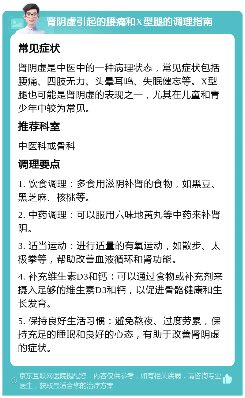 肾阴虚引起的腰痛和X型腿的调理指南 常见症状 肾阴虚是中医中的一种病理状态，常见症状包括腰痛、四肢无力、头晕耳鸣、失眠健忘等。X型腿也可能是肾阴虚的表现之一，尤其在儿童和青少年中较为常见。 推荐科室 中医科或骨科 调理要点 1. 饮食调理：多食用滋阴补肾的食物，如黑豆、黑芝麻、核桃等。 2. 中药调理：可以服用六味地黄丸等中药来补肾阴。 3. 适当运动：进行适量的有氧运动，如散步、太极拳等，帮助改善血液循环和肾功能。 4. 补充维生素D3和钙：可以通过食物或补充剂来摄入足够的维生素D3和钙，以促进骨骼健康和生长发育。 5. 保持良好生活习惯：避免熬夜、过度劳累，保持充足的睡眠和良好的心态，有助于改善肾阴虚的症状。