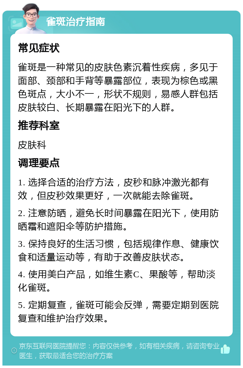 雀斑治疗指南 常见症状 雀斑是一种常见的皮肤色素沉着性疾病，多见于面部、颈部和手背等暴露部位，表现为棕色或黑色斑点，大小不一，形状不规则，易感人群包括皮肤较白、长期暴露在阳光下的人群。 推荐科室 皮肤科 调理要点 1. 选择合适的治疗方法，皮秒和脉冲激光都有效，但皮秒效果更好，一次就能去除雀斑。 2. 注意防晒，避免长时间暴露在阳光下，使用防晒霜和遮阳伞等防护措施。 3. 保持良好的生活习惯，包括规律作息、健康饮食和适量运动等，有助于改善皮肤状态。 4. 使用美白产品，如维生素C、果酸等，帮助淡化雀斑。 5. 定期复查，雀斑可能会反弹，需要定期到医院复查和维护治疗效果。