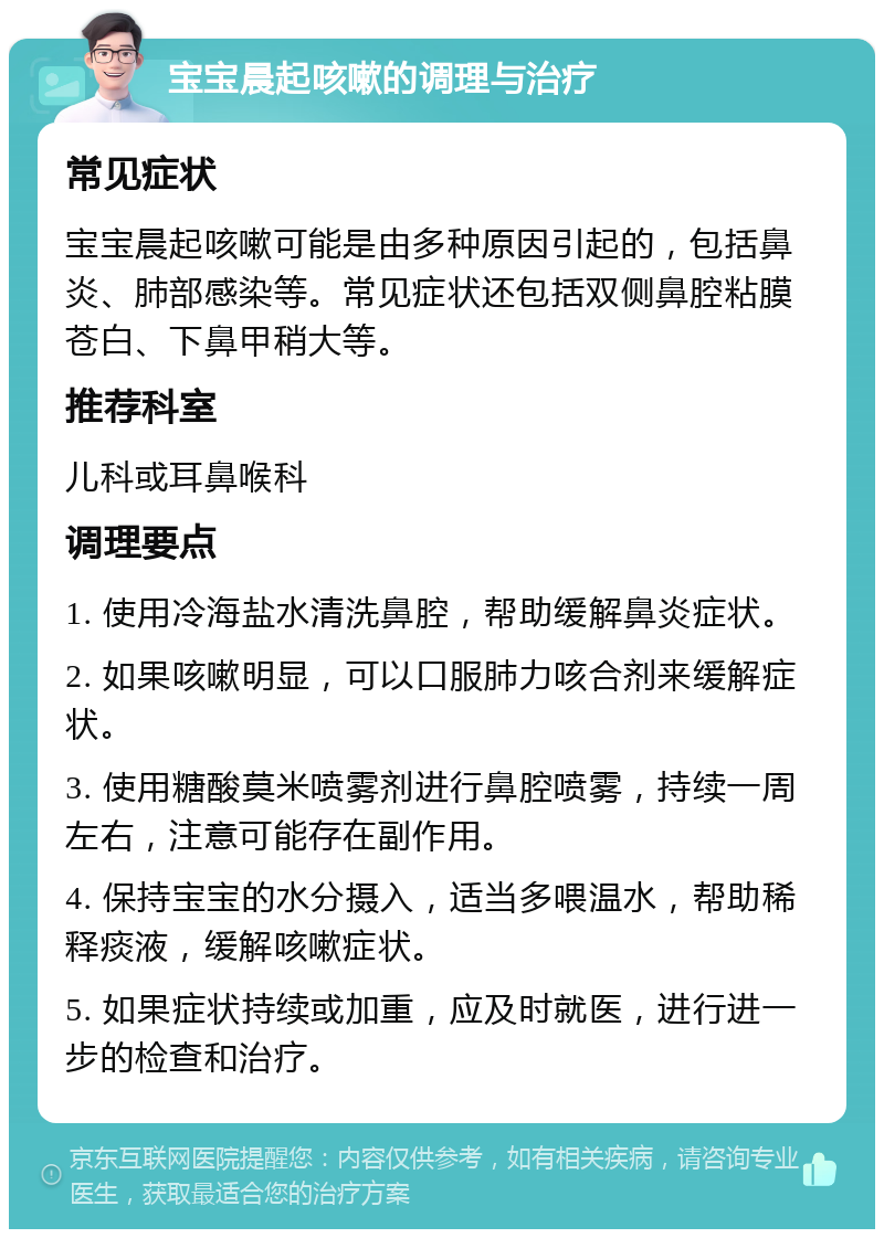 宝宝晨起咳嗽的调理与治疗 常见症状 宝宝晨起咳嗽可能是由多种原因引起的，包括鼻炎、肺部感染等。常见症状还包括双侧鼻腔粘膜苍白、下鼻甲稍大等。 推荐科室 儿科或耳鼻喉科 调理要点 1. 使用冷海盐水清洗鼻腔，帮助缓解鼻炎症状。 2. 如果咳嗽明显，可以口服肺力咳合剂来缓解症状。 3. 使用糖酸莫米喷雾剂进行鼻腔喷雾，持续一周左右，注意可能存在副作用。 4. 保持宝宝的水分摄入，适当多喂温水，帮助稀释痰液，缓解咳嗽症状。 5. 如果症状持续或加重，应及时就医，进行进一步的检查和治疗。