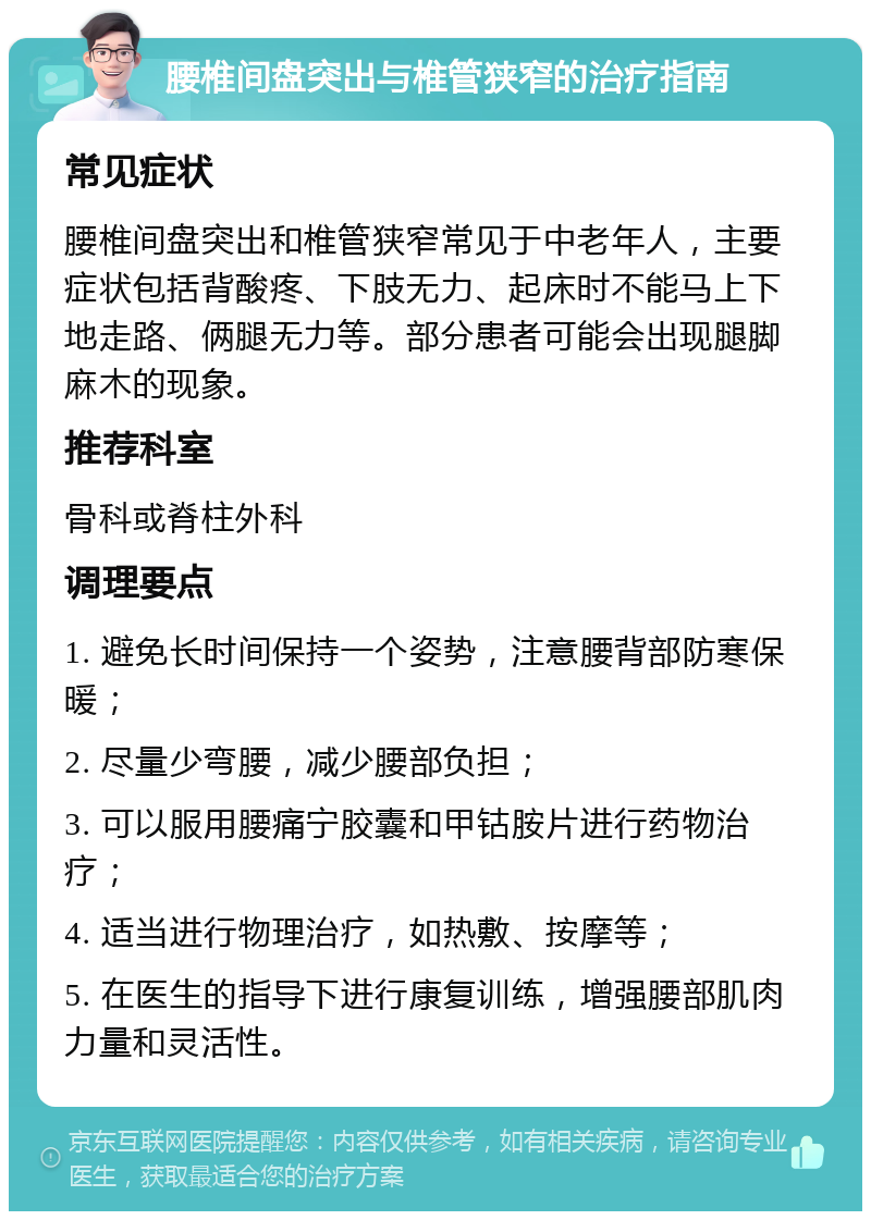 腰椎间盘突出与椎管狭窄的治疗指南 常见症状 腰椎间盘突出和椎管狭窄常见于中老年人，主要症状包括背酸疼、下肢无力、起床时不能马上下地走路、俩腿无力等。部分患者可能会出现腿脚麻木的现象。 推荐科室 骨科或脊柱外科 调理要点 1. 避免长时间保持一个姿势，注意腰背部防寒保暖； 2. 尽量少弯腰，减少腰部负担； 3. 可以服用腰痛宁胶囊和甲钴胺片进行药物治疗； 4. 适当进行物理治疗，如热敷、按摩等； 5. 在医生的指导下进行康复训练，增强腰部肌肉力量和灵活性。