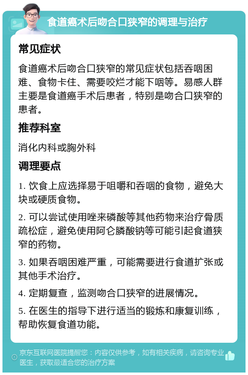 食道癌术后吻合口狭窄的调理与治疗 常见症状 食道癌术后吻合口狭窄的常见症状包括吞咽困难、食物卡住、需要咬烂才能下咽等。易感人群主要是食道癌手术后患者，特别是吻合口狭窄的患者。 推荐科室 消化内科或胸外科 调理要点 1. 饮食上应选择易于咀嚼和吞咽的食物，避免大块或硬质食物。 2. 可以尝试使用唑来磷酸等其他药物来治疗骨质疏松症，避免使用阿仑膦酸钠等可能引起食道狭窄的药物。 3. 如果吞咽困难严重，可能需要进行食道扩张或其他手术治疗。 4. 定期复查，监测吻合口狭窄的进展情况。 5. 在医生的指导下进行适当的锻炼和康复训练，帮助恢复食道功能。