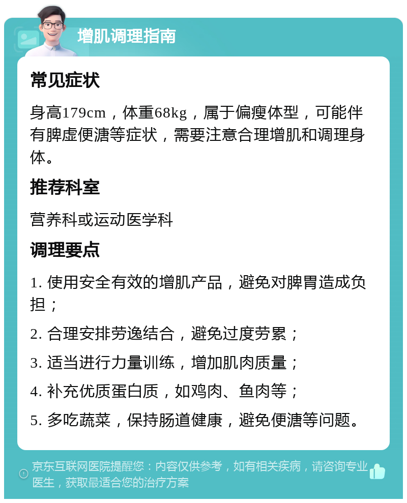 增肌调理指南 常见症状 身高179cm，体重68kg，属于偏瘦体型，可能伴有脾虚便溏等症状，需要注意合理增肌和调理身体。 推荐科室 营养科或运动医学科 调理要点 1. 使用安全有效的增肌产品，避免对脾胃造成负担； 2. 合理安排劳逸结合，避免过度劳累； 3. 适当进行力量训练，增加肌肉质量； 4. 补充优质蛋白质，如鸡肉、鱼肉等； 5. 多吃蔬菜，保持肠道健康，避免便溏等问题。