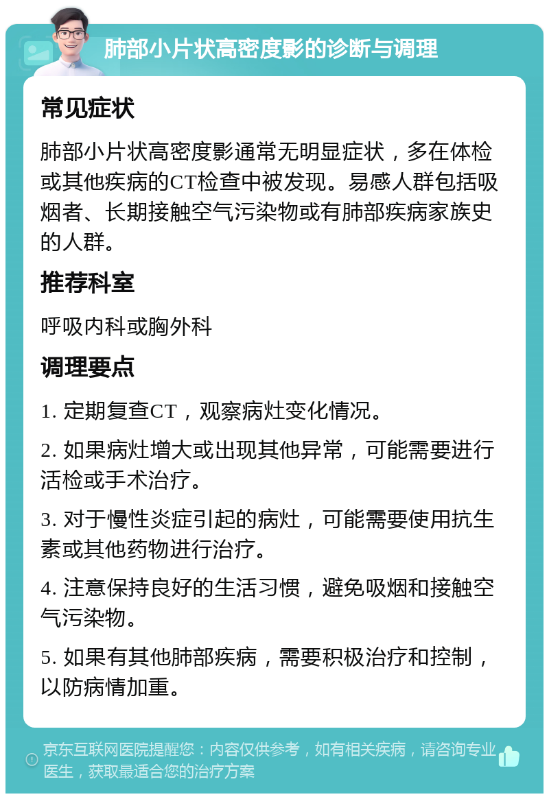 肺部小片状高密度影的诊断与调理 常见症状 肺部小片状高密度影通常无明显症状，多在体检或其他疾病的CT检查中被发现。易感人群包括吸烟者、长期接触空气污染物或有肺部疾病家族史的人群。 推荐科室 呼吸内科或胸外科 调理要点 1. 定期复查CT，观察病灶变化情况。 2. 如果病灶增大或出现其他异常，可能需要进行活检或手术治疗。 3. 对于慢性炎症引起的病灶，可能需要使用抗生素或其他药物进行治疗。 4. 注意保持良好的生活习惯，避免吸烟和接触空气污染物。 5. 如果有其他肺部疾病，需要积极治疗和控制，以防病情加重。