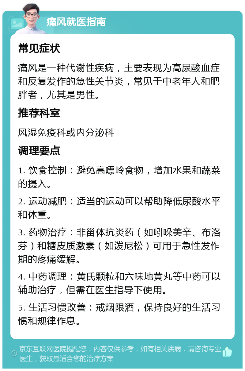 痛风就医指南 常见症状 痛风是一种代谢性疾病，主要表现为高尿酸血症和反复发作的急性关节炎，常见于中老年人和肥胖者，尤其是男性。 推荐科室 风湿免疫科或内分泌科 调理要点 1. 饮食控制：避免高嘌呤食物，增加水果和蔬菜的摄入。 2. 运动减肥：适当的运动可以帮助降低尿酸水平和体重。 3. 药物治疗：非甾体抗炎药（如吲哚美辛、布洛芬）和糖皮质激素（如泼尼松）可用于急性发作期的疼痛缓解。 4. 中药调理：黄氏颗粒和六味地黄丸等中药可以辅助治疗，但需在医生指导下使用。 5. 生活习惯改善：戒烟限酒，保持良好的生活习惯和规律作息。