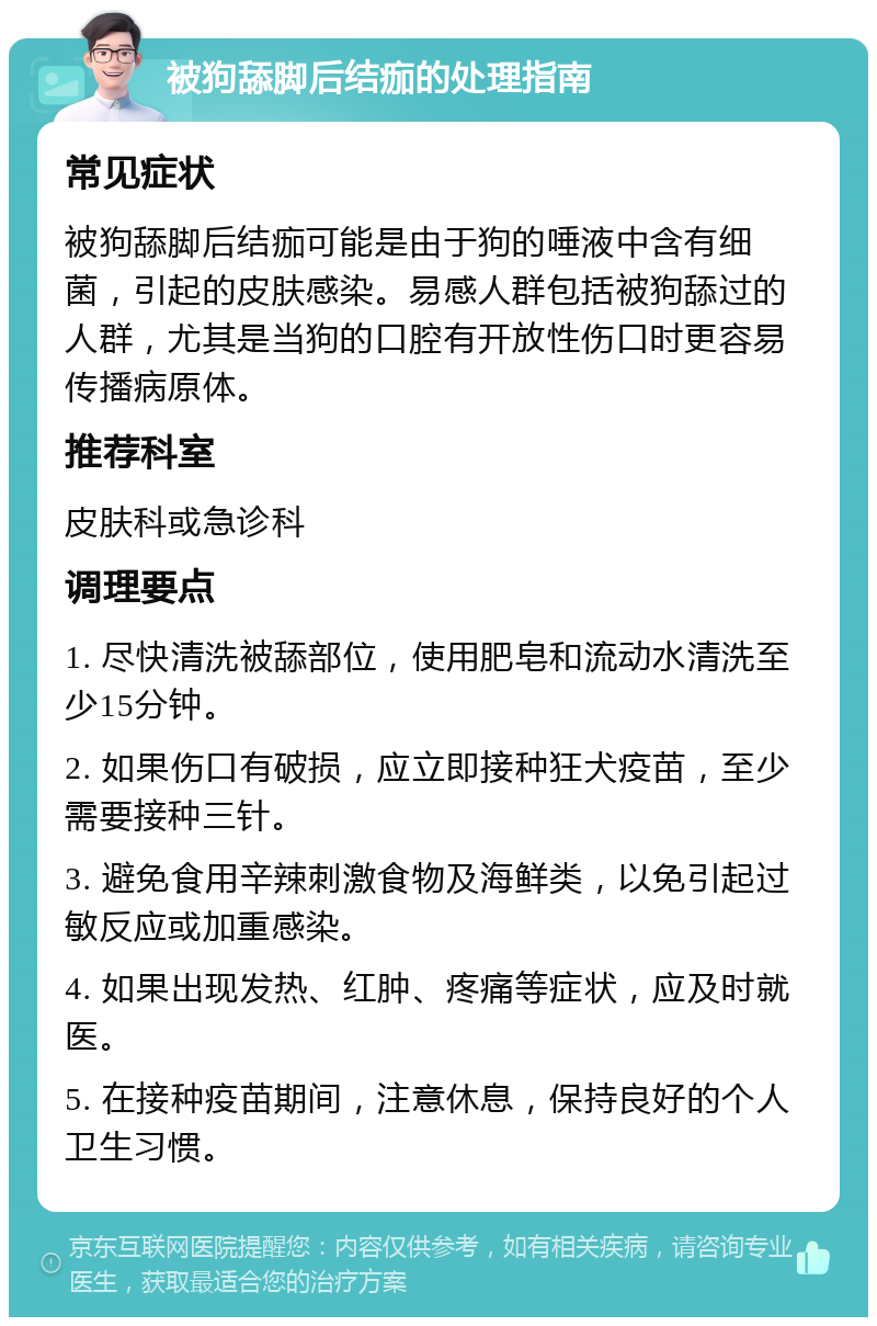 被狗舔脚后结痂的处理指南 常见症状 被狗舔脚后结痂可能是由于狗的唾液中含有细菌，引起的皮肤感染。易感人群包括被狗舔过的人群，尤其是当狗的口腔有开放性伤口时更容易传播病原体。 推荐科室 皮肤科或急诊科 调理要点 1. 尽快清洗被舔部位，使用肥皂和流动水清洗至少15分钟。 2. 如果伤口有破损，应立即接种狂犬疫苗，至少需要接种三针。 3. 避免食用辛辣刺激食物及海鲜类，以免引起过敏反应或加重感染。 4. 如果出现发热、红肿、疼痛等症状，应及时就医。 5. 在接种疫苗期间，注意休息，保持良好的个人卫生习惯。