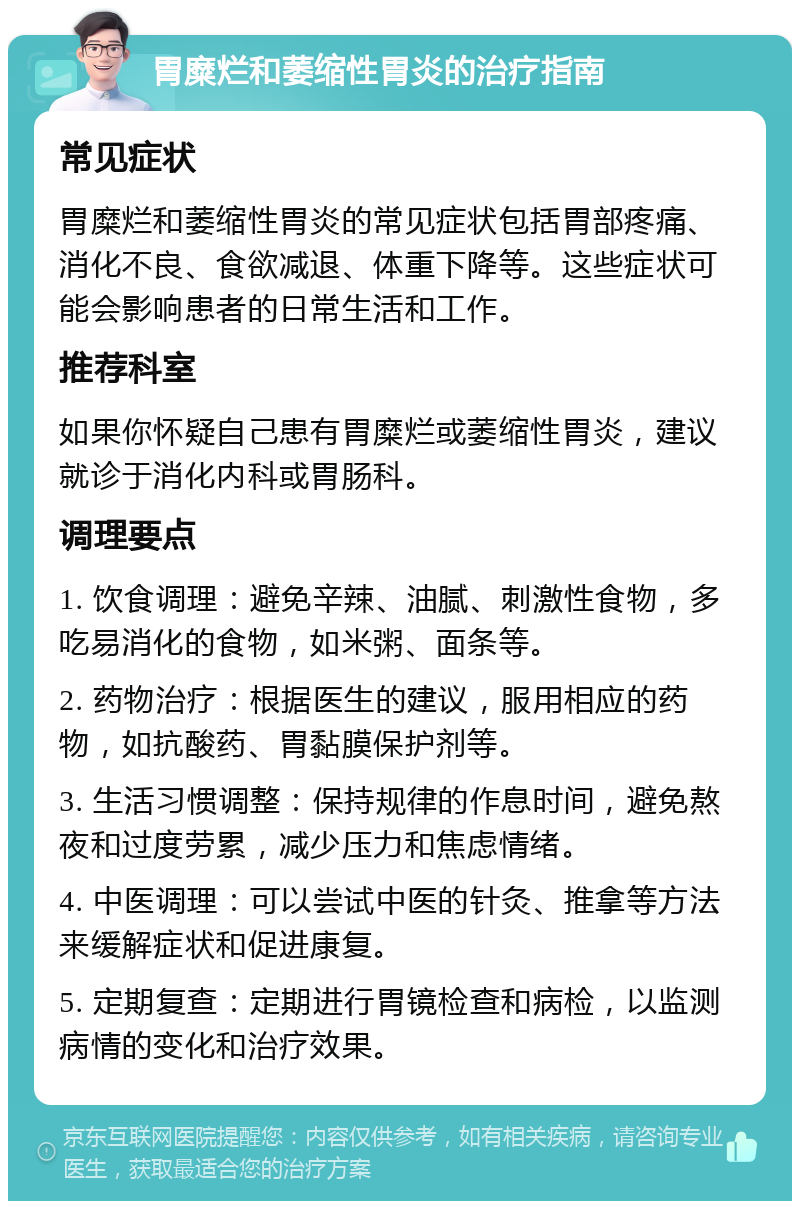 胃糜烂和萎缩性胃炎的治疗指南 常见症状 胃糜烂和萎缩性胃炎的常见症状包括胃部疼痛、消化不良、食欲减退、体重下降等。这些症状可能会影响患者的日常生活和工作。 推荐科室 如果你怀疑自己患有胃糜烂或萎缩性胃炎，建议就诊于消化内科或胃肠科。 调理要点 1. 饮食调理：避免辛辣、油腻、刺激性食物，多吃易消化的食物，如米粥、面条等。 2. 药物治疗：根据医生的建议，服用相应的药物，如抗酸药、胃黏膜保护剂等。 3. 生活习惯调整：保持规律的作息时间，避免熬夜和过度劳累，减少压力和焦虑情绪。 4. 中医调理：可以尝试中医的针灸、推拿等方法来缓解症状和促进康复。 5. 定期复查：定期进行胃镜检查和病检，以监测病情的变化和治疗效果。