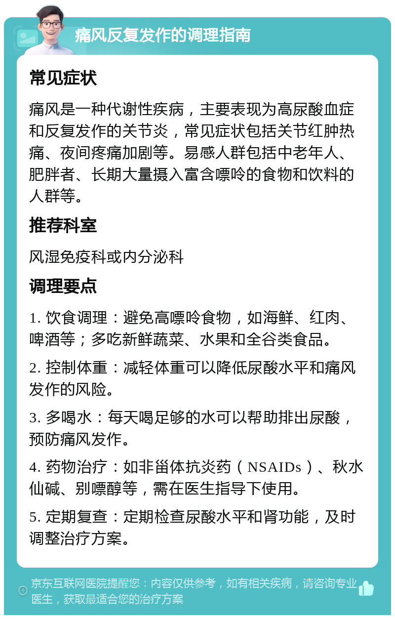 痛风反复发作的调理指南 常见症状 痛风是一种代谢性疾病，主要表现为高尿酸血症和反复发作的关节炎，常见症状包括关节红肿热痛、夜间疼痛加剧等。易感人群包括中老年人、肥胖者、长期大量摄入富含嘌呤的食物和饮料的人群等。 推荐科室 风湿免疫科或内分泌科 调理要点 1. 饮食调理：避免高嘌呤食物，如海鲜、红肉、啤酒等；多吃新鲜蔬菜、水果和全谷类食品。 2. 控制体重：减轻体重可以降低尿酸水平和痛风发作的风险。 3. 多喝水：每天喝足够的水可以帮助排出尿酸，预防痛风发作。 4. 药物治疗：如非甾体抗炎药（NSAIDs）、秋水仙碱、别嘌醇等，需在医生指导下使用。 5. 定期复查：定期检查尿酸水平和肾功能，及时调整治疗方案。