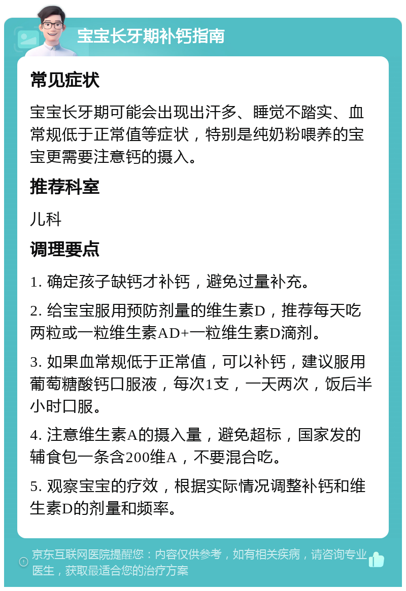 宝宝长牙期补钙指南 常见症状 宝宝长牙期可能会出现出汗多、睡觉不踏实、血常规低于正常值等症状，特别是纯奶粉喂养的宝宝更需要注意钙的摄入。 推荐科室 儿科 调理要点 1. 确定孩子缺钙才补钙，避免过量补充。 2. 给宝宝服用预防剂量的维生素D，推荐每天吃两粒或一粒维生素AD+一粒维生素D滴剂。 3. 如果血常规低于正常值，可以补钙，建议服用葡萄糖酸钙口服液，每次1支，一天两次，饭后半小时口服。 4. 注意维生素A的摄入量，避免超标，国家发的辅食包一条含200维A，不要混合吃。 5. 观察宝宝的疗效，根据实际情况调整补钙和维生素D的剂量和频率。