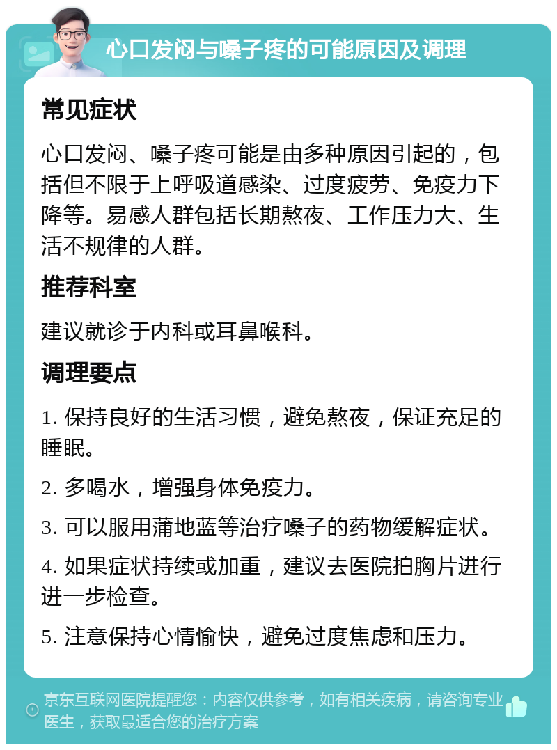 心口发闷与嗓子疼的可能原因及调理 常见症状 心口发闷、嗓子疼可能是由多种原因引起的，包括但不限于上呼吸道感染、过度疲劳、免疫力下降等。易感人群包括长期熬夜、工作压力大、生活不规律的人群。 推荐科室 建议就诊于内科或耳鼻喉科。 调理要点 1. 保持良好的生活习惯，避免熬夜，保证充足的睡眠。 2. 多喝水，增强身体免疫力。 3. 可以服用蒲地蓝等治疗嗓子的药物缓解症状。 4. 如果症状持续或加重，建议去医院拍胸片进行进一步检查。 5. 注意保持心情愉快，避免过度焦虑和压力。