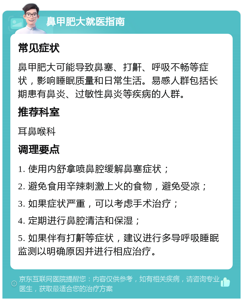 鼻甲肥大就医指南 常见症状 鼻甲肥大可能导致鼻塞、打鼾、呼吸不畅等症状，影响睡眠质量和日常生活。易感人群包括长期患有鼻炎、过敏性鼻炎等疾病的人群。 推荐科室 耳鼻喉科 调理要点 1. 使用内舒拿喷鼻腔缓解鼻塞症状； 2. 避免食用辛辣刺激上火的食物，避免受凉； 3. 如果症状严重，可以考虑手术治疗； 4. 定期进行鼻腔清洁和保湿； 5. 如果伴有打鼾等症状，建议进行多导呼吸睡眠监测以明确原因并进行相应治疗。