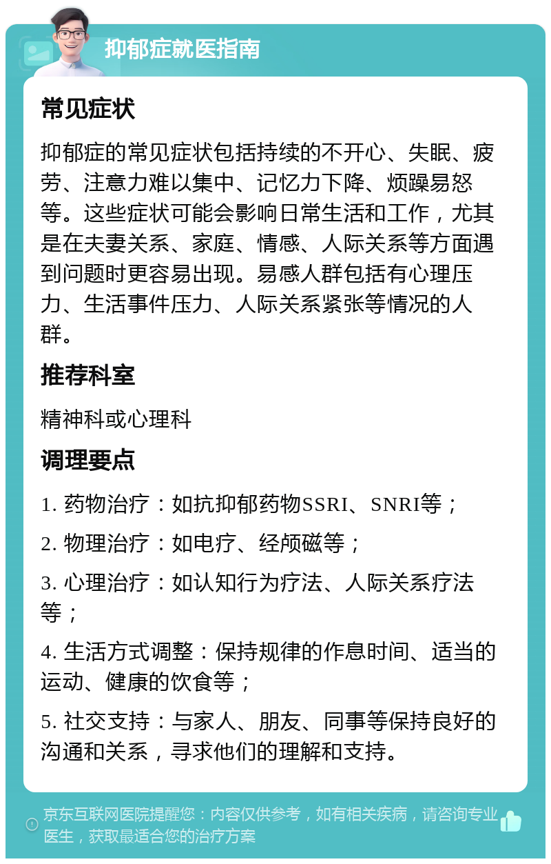 抑郁症就医指南 常见症状 抑郁症的常见症状包括持续的不开心、失眠、疲劳、注意力难以集中、记忆力下降、烦躁易怒等。这些症状可能会影响日常生活和工作，尤其是在夫妻关系、家庭、情感、人际关系等方面遇到问题时更容易出现。易感人群包括有心理压力、生活事件压力、人际关系紧张等情况的人群。 推荐科室 精神科或心理科 调理要点 1. 药物治疗：如抗抑郁药物SSRI、SNRI等； 2. 物理治疗：如电疗、经颅磁等； 3. 心理治疗：如认知行为疗法、人际关系疗法等； 4. 生活方式调整：保持规律的作息时间、适当的运动、健康的饮食等； 5. 社交支持：与家人、朋友、同事等保持良好的沟通和关系，寻求他们的理解和支持。