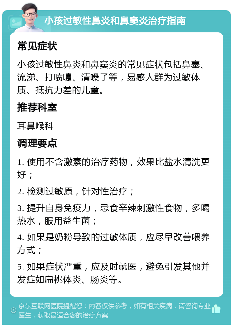 小孩过敏性鼻炎和鼻窦炎治疗指南 常见症状 小孩过敏性鼻炎和鼻窦炎的常见症状包括鼻塞、流涕、打喷嚏、清嗓子等，易感人群为过敏体质、抵抗力差的儿童。 推荐科室 耳鼻喉科 调理要点 1. 使用不含激素的治疗药物，效果比盐水清洗更好； 2. 检测过敏原，针对性治疗； 3. 提升自身免疫力，忌食辛辣刺激性食物，多喝热水，服用益生菌； 4. 如果是奶粉导致的过敏体质，应尽早改善喂养方式； 5. 如果症状严重，应及时就医，避免引发其他并发症如扁桃体炎、肠炎等。