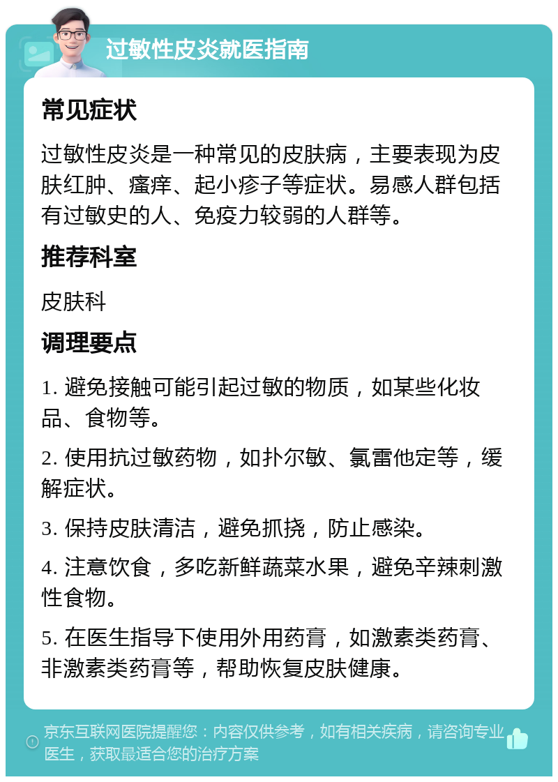 过敏性皮炎就医指南 常见症状 过敏性皮炎是一种常见的皮肤病，主要表现为皮肤红肿、瘙痒、起小疹子等症状。易感人群包括有过敏史的人、免疫力较弱的人群等。 推荐科室 皮肤科 调理要点 1. 避免接触可能引起过敏的物质，如某些化妆品、食物等。 2. 使用抗过敏药物，如扑尔敏、氯雷他定等，缓解症状。 3. 保持皮肤清洁，避免抓挠，防止感染。 4. 注意饮食，多吃新鲜蔬菜水果，避免辛辣刺激性食物。 5. 在医生指导下使用外用药膏，如激素类药膏、非激素类药膏等，帮助恢复皮肤健康。