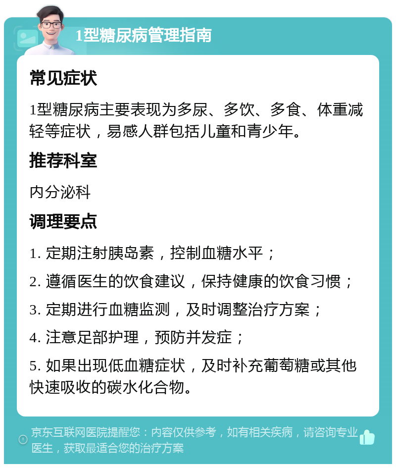 1型糖尿病管理指南 常见症状 1型糖尿病主要表现为多尿、多饮、多食、体重减轻等症状，易感人群包括儿童和青少年。 推荐科室 内分泌科 调理要点 1. 定期注射胰岛素，控制血糖水平； 2. 遵循医生的饮食建议，保持健康的饮食习惯； 3. 定期进行血糖监测，及时调整治疗方案； 4. 注意足部护理，预防并发症； 5. 如果出现低血糖症状，及时补充葡萄糖或其他快速吸收的碳水化合物。