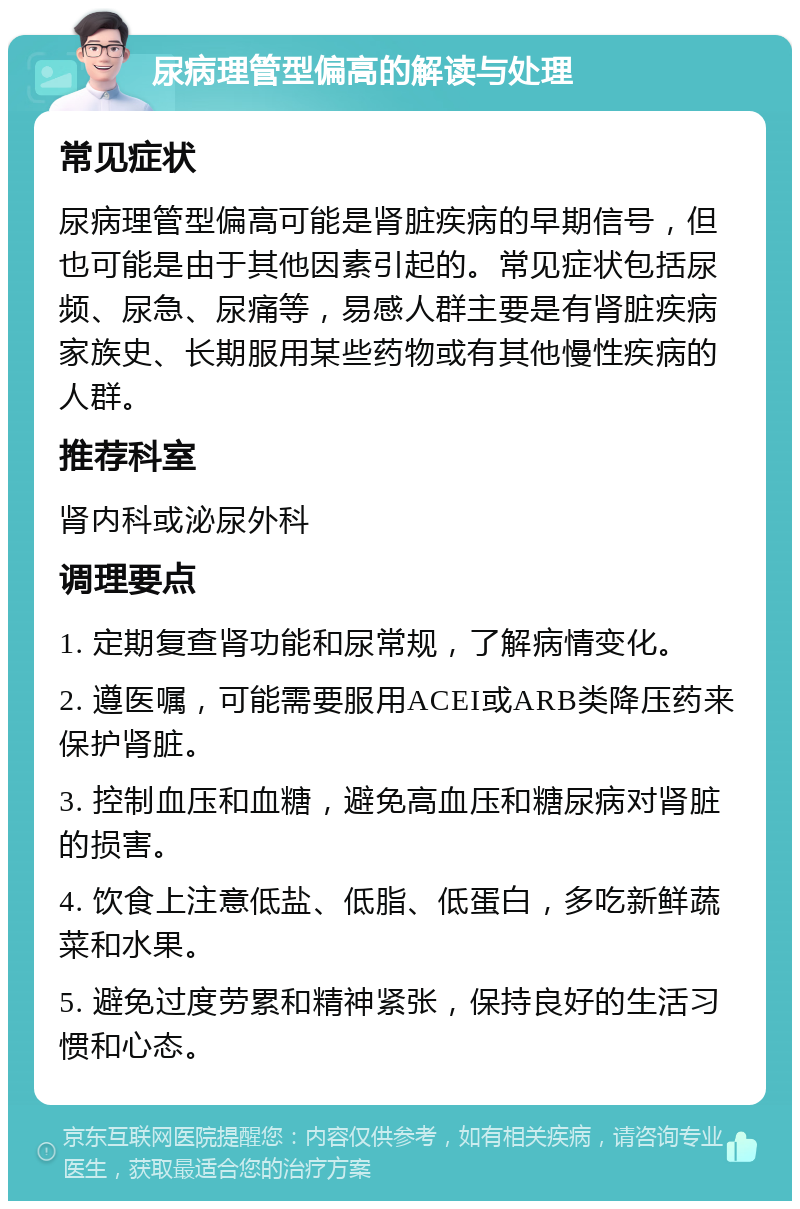 尿病理管型偏高的解读与处理 常见症状 尿病理管型偏高可能是肾脏疾病的早期信号，但也可能是由于其他因素引起的。常见症状包括尿频、尿急、尿痛等，易感人群主要是有肾脏疾病家族史、长期服用某些药物或有其他慢性疾病的人群。 推荐科室 肾内科或泌尿外科 调理要点 1. 定期复查肾功能和尿常规，了解病情变化。 2. 遵医嘱，可能需要服用ACEI或ARB类降压药来保护肾脏。 3. 控制血压和血糖，避免高血压和糖尿病对肾脏的损害。 4. 饮食上注意低盐、低脂、低蛋白，多吃新鲜蔬菜和水果。 5. 避免过度劳累和精神紧张，保持良好的生活习惯和心态。