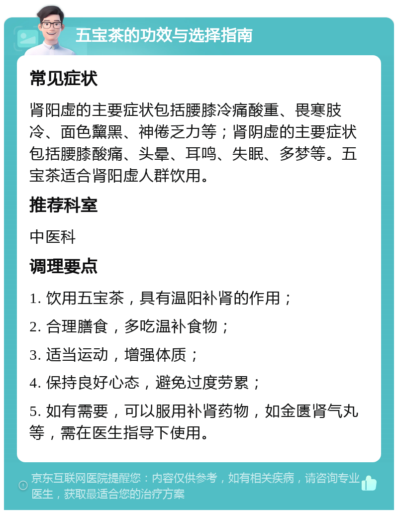 五宝茶的功效与选择指南 常见症状 肾阳虚的主要症状包括腰膝冷痛酸重、畏寒肢冷、面色黧黑、神倦乏力等；肾阴虚的主要症状包括腰膝酸痛、头晕、耳鸣、失眠、多梦等。五宝茶适合肾阳虚人群饮用。 推荐科室 中医科 调理要点 1. 饮用五宝茶，具有温阳补肾的作用； 2. 合理膳食，多吃温补食物； 3. 适当运动，增强体质； 4. 保持良好心态，避免过度劳累； 5. 如有需要，可以服用补肾药物，如金匮肾气丸等，需在医生指导下使用。