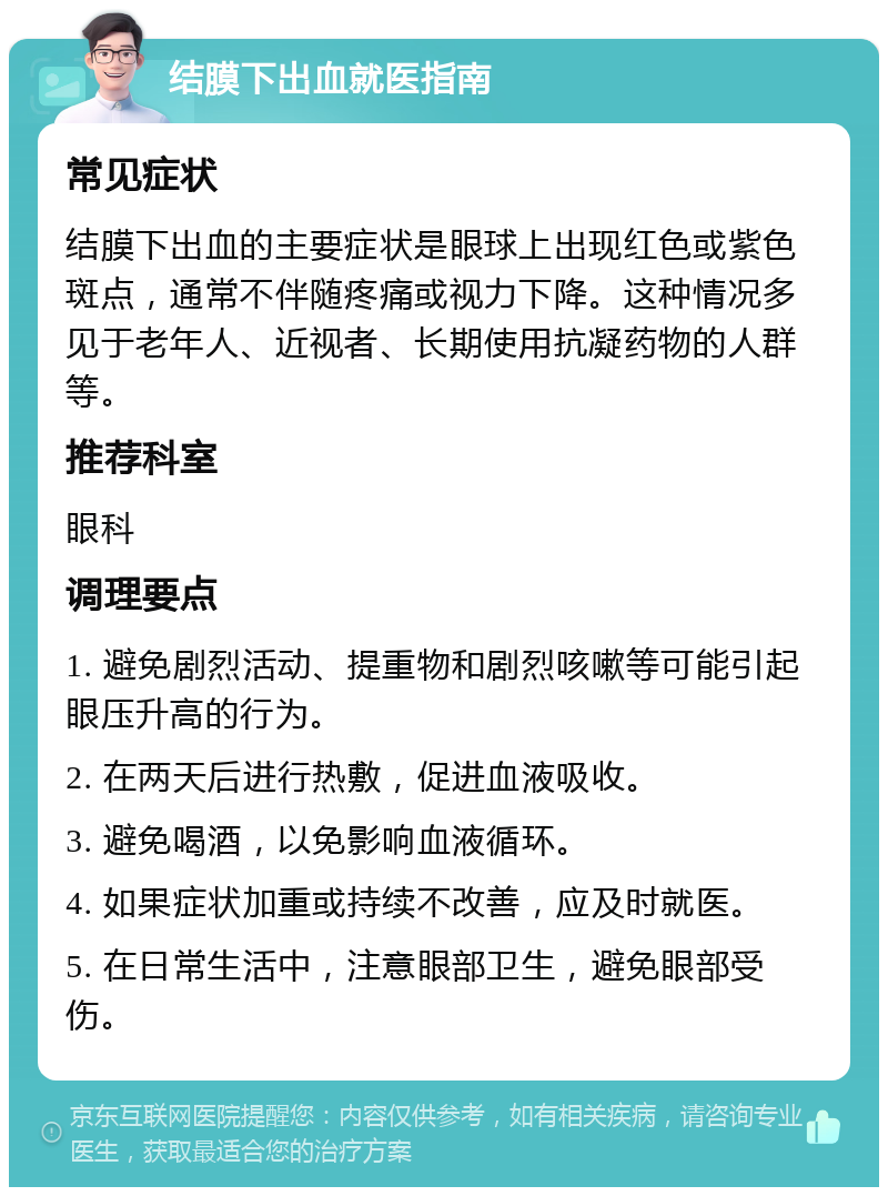 结膜下出血就医指南 常见症状 结膜下出血的主要症状是眼球上出现红色或紫色斑点，通常不伴随疼痛或视力下降。这种情况多见于老年人、近视者、长期使用抗凝药物的人群等。 推荐科室 眼科 调理要点 1. 避免剧烈活动、提重物和剧烈咳嗽等可能引起眼压升高的行为。 2. 在两天后进行热敷，促进血液吸收。 3. 避免喝酒，以免影响血液循环。 4. 如果症状加重或持续不改善，应及时就医。 5. 在日常生活中，注意眼部卫生，避免眼部受伤。