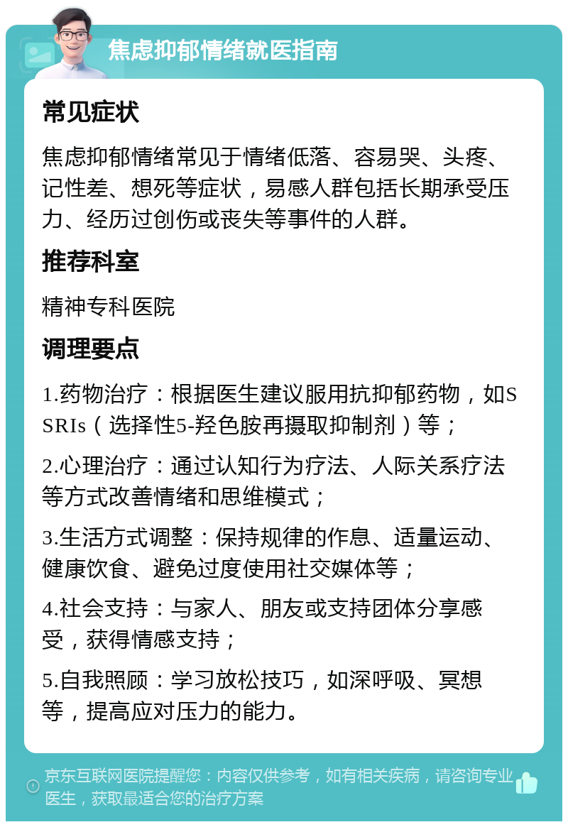 焦虑抑郁情绪就医指南 常见症状 焦虑抑郁情绪常见于情绪低落、容易哭、头疼、记性差、想死等症状，易感人群包括长期承受压力、经历过创伤或丧失等事件的人群。 推荐科室 精神专科医院 调理要点 1.药物治疗：根据医生建议服用抗抑郁药物，如SSRIs（选择性5-羟色胺再摄取抑制剂）等； 2.心理治疗：通过认知行为疗法、人际关系疗法等方式改善情绪和思维模式； 3.生活方式调整：保持规律的作息、适量运动、健康饮食、避免过度使用社交媒体等； 4.社会支持：与家人、朋友或支持团体分享感受，获得情感支持； 5.自我照顾：学习放松技巧，如深呼吸、冥想等，提高应对压力的能力。