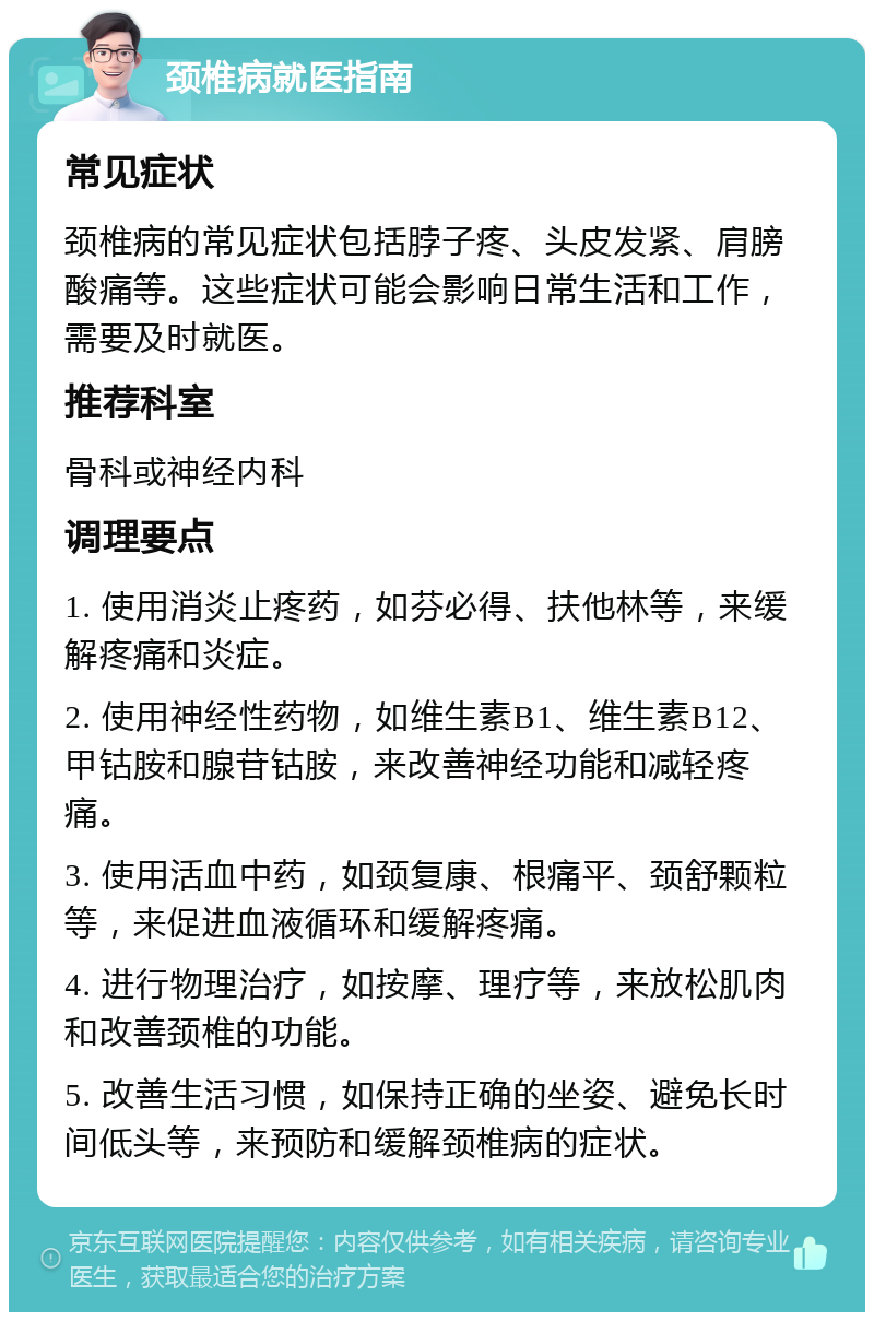 颈椎病就医指南 常见症状 颈椎病的常见症状包括脖子疼、头皮发紧、肩膀酸痛等。这些症状可能会影响日常生活和工作，需要及时就医。 推荐科室 骨科或神经内科 调理要点 1. 使用消炎止疼药，如芬必得、扶他林等，来缓解疼痛和炎症。 2. 使用神经性药物，如维生素B1、维生素B12、甲钴胺和腺苷钴胺，来改善神经功能和减轻疼痛。 3. 使用活血中药，如颈复康、根痛平、颈舒颗粒等，来促进血液循环和缓解疼痛。 4. 进行物理治疗，如按摩、理疗等，来放松肌肉和改善颈椎的功能。 5. 改善生活习惯，如保持正确的坐姿、避免长时间低头等，来预防和缓解颈椎病的症状。