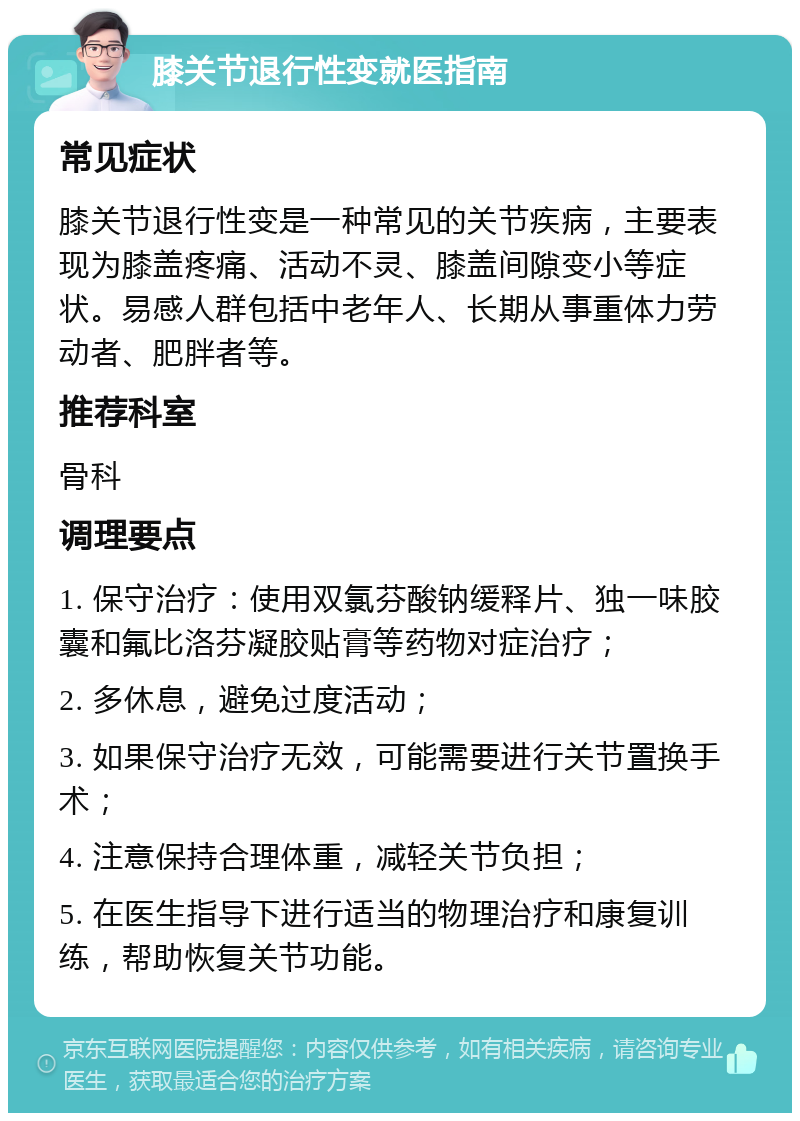 膝关节退行性变就医指南 常见症状 膝关节退行性变是一种常见的关节疾病，主要表现为膝盖疼痛、活动不灵、膝盖间隙变小等症状。易感人群包括中老年人、长期从事重体力劳动者、肥胖者等。 推荐科室 骨科 调理要点 1. 保守治疗：使用双氯芬酸钠缓释片、独一味胶囊和氟比洛芬凝胶贴膏等药物对症治疗； 2. 多休息，避免过度活动； 3. 如果保守治疗无效，可能需要进行关节置换手术； 4. 注意保持合理体重，减轻关节负担； 5. 在医生指导下进行适当的物理治疗和康复训练，帮助恢复关节功能。