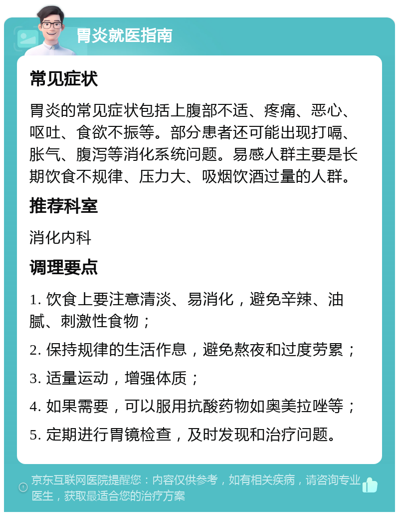 胃炎就医指南 常见症状 胃炎的常见症状包括上腹部不适、疼痛、恶心、呕吐、食欲不振等。部分患者还可能出现打嗝、胀气、腹泻等消化系统问题。易感人群主要是长期饮食不规律、压力大、吸烟饮酒过量的人群。 推荐科室 消化内科 调理要点 1. 饮食上要注意清淡、易消化，避免辛辣、油腻、刺激性食物； 2. 保持规律的生活作息，避免熬夜和过度劳累； 3. 适量运动，增强体质； 4. 如果需要，可以服用抗酸药物如奥美拉唑等； 5. 定期进行胃镜检查，及时发现和治疗问题。