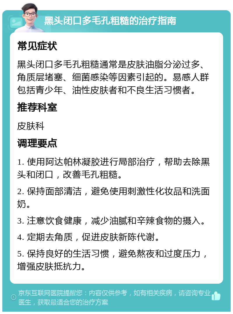 黑头闭口多毛孔粗糙的治疗指南 常见症状 黑头闭口多毛孔粗糙通常是皮肤油脂分泌过多、角质层堵塞、细菌感染等因素引起的。易感人群包括青少年、油性皮肤者和不良生活习惯者。 推荐科室 皮肤科 调理要点 1. 使用阿达帕林凝胶进行局部治疗，帮助去除黑头和闭口，改善毛孔粗糙。 2. 保持面部清洁，避免使用刺激性化妆品和洗面奶。 3. 注意饮食健康，减少油腻和辛辣食物的摄入。 4. 定期去角质，促进皮肤新陈代谢。 5. 保持良好的生活习惯，避免熬夜和过度压力，增强皮肤抵抗力。