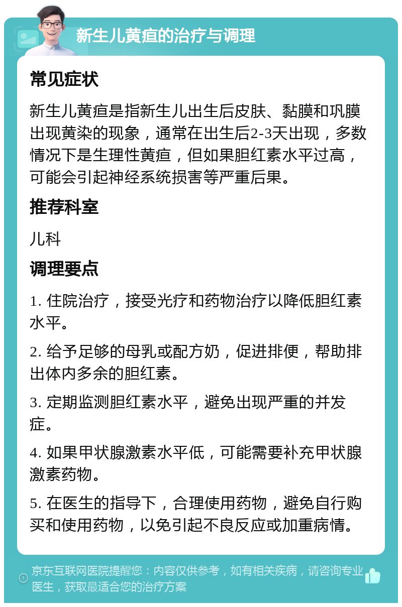 新生儿黄疸的治疗与调理 常见症状 新生儿黄疸是指新生儿出生后皮肤、黏膜和巩膜出现黄染的现象，通常在出生后2-3天出现，多数情况下是生理性黄疸，但如果胆红素水平过高，可能会引起神经系统损害等严重后果。 推荐科室 儿科 调理要点 1. 住院治疗，接受光疗和药物治疗以降低胆红素水平。 2. 给予足够的母乳或配方奶，促进排便，帮助排出体内多余的胆红素。 3. 定期监测胆红素水平，避免出现严重的并发症。 4. 如果甲状腺激素水平低，可能需要补充甲状腺激素药物。 5. 在医生的指导下，合理使用药物，避免自行购买和使用药物，以免引起不良反应或加重病情。