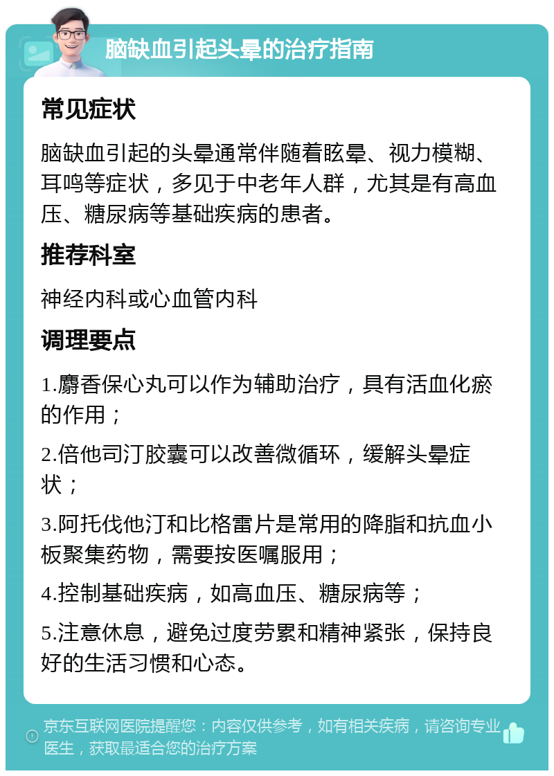 脑缺血引起头晕的治疗指南 常见症状 脑缺血引起的头晕通常伴随着眩晕、视力模糊、耳鸣等症状，多见于中老年人群，尤其是有高血压、糖尿病等基础疾病的患者。 推荐科室 神经内科或心血管内科 调理要点 1.麝香保心丸可以作为辅助治疗，具有活血化瘀的作用； 2.倍他司汀胶囊可以改善微循环，缓解头晕症状； 3.阿托伐他汀和比格雷片是常用的降脂和抗血小板聚集药物，需要按医嘱服用； 4.控制基础疾病，如高血压、糖尿病等； 5.注意休息，避免过度劳累和精神紧张，保持良好的生活习惯和心态。