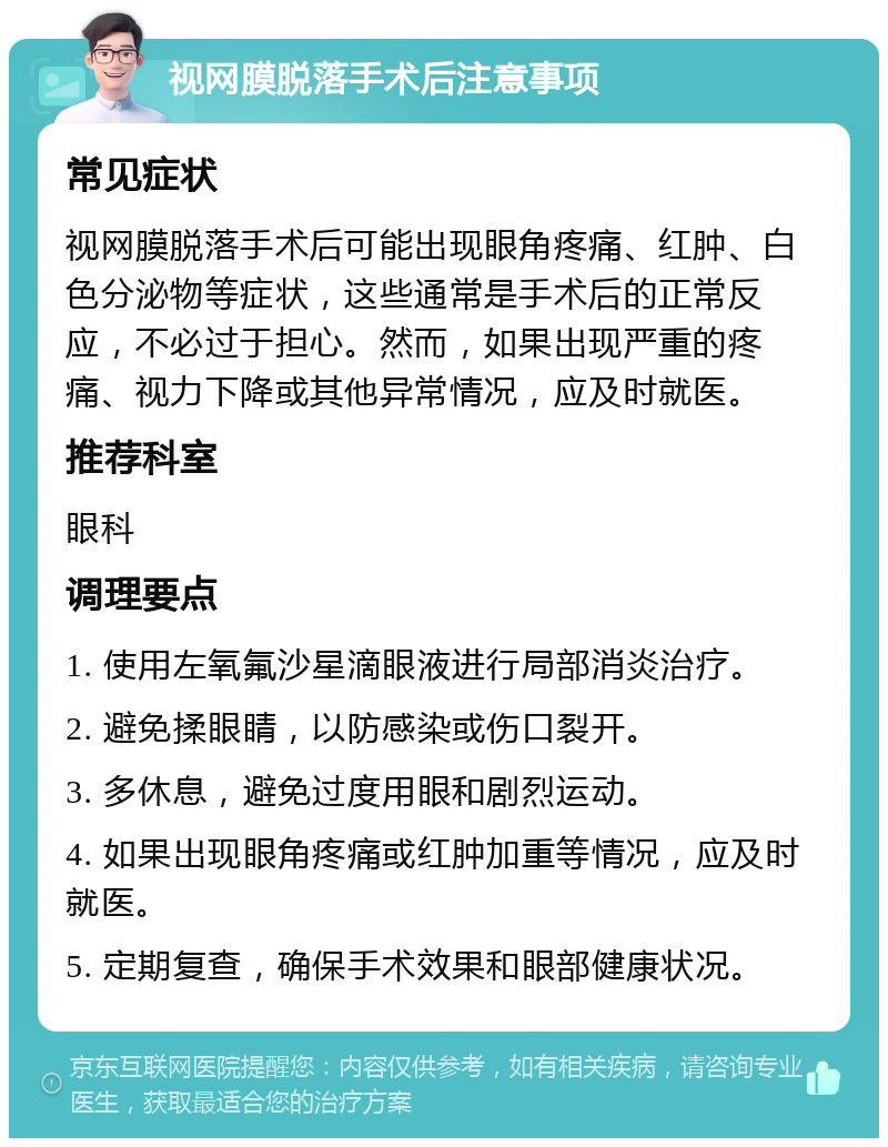 视网膜脱落手术后注意事项 常见症状 视网膜脱落手术后可能出现眼角疼痛、红肿、白色分泌物等症状，这些通常是手术后的正常反应，不必过于担心。然而，如果出现严重的疼痛、视力下降或其他异常情况，应及时就医。 推荐科室 眼科 调理要点 1. 使用左氧氟沙星滴眼液进行局部消炎治疗。 2. 避免揉眼睛，以防感染或伤口裂开。 3. 多休息，避免过度用眼和剧烈运动。 4. 如果出现眼角疼痛或红肿加重等情况，应及时就医。 5. 定期复查，确保手术效果和眼部健康状况。