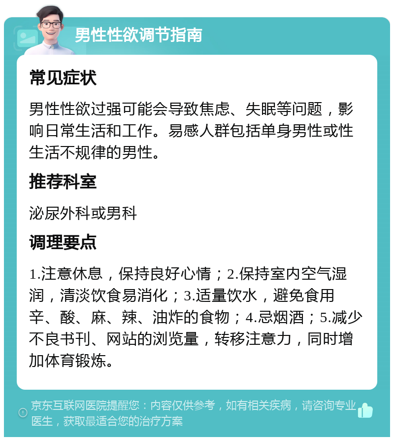 男性性欲调节指南 常见症状 男性性欲过强可能会导致焦虑、失眠等问题，影响日常生活和工作。易感人群包括单身男性或性生活不规律的男性。 推荐科室 泌尿外科或男科 调理要点 1.注意休息，保持良好心情；2.保持室内空气湿润，清淡饮食易消化；3.适量饮水，避免食用辛、酸、麻、辣、油炸的食物；4.忌烟酒；5.减少不良书刊、网站的浏览量，转移注意力，同时增加体育锻炼。