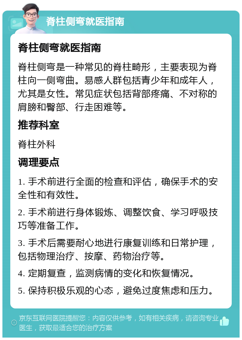 脊柱侧弯就医指南 脊柱侧弯就医指南 脊柱侧弯是一种常见的脊柱畸形，主要表现为脊柱向一侧弯曲。易感人群包括青少年和成年人，尤其是女性。常见症状包括背部疼痛、不对称的肩膀和臀部、行走困难等。 推荐科室 脊柱外科 调理要点 1. 手术前进行全面的检查和评估，确保手术的安全性和有效性。 2. 手术前进行身体锻炼、调整饮食、学习呼吸技巧等准备工作。 3. 手术后需要耐心地进行康复训练和日常护理，包括物理治疗、按摩、药物治疗等。 4. 定期复查，监测病情的变化和恢复情况。 5. 保持积极乐观的心态，避免过度焦虑和压力。