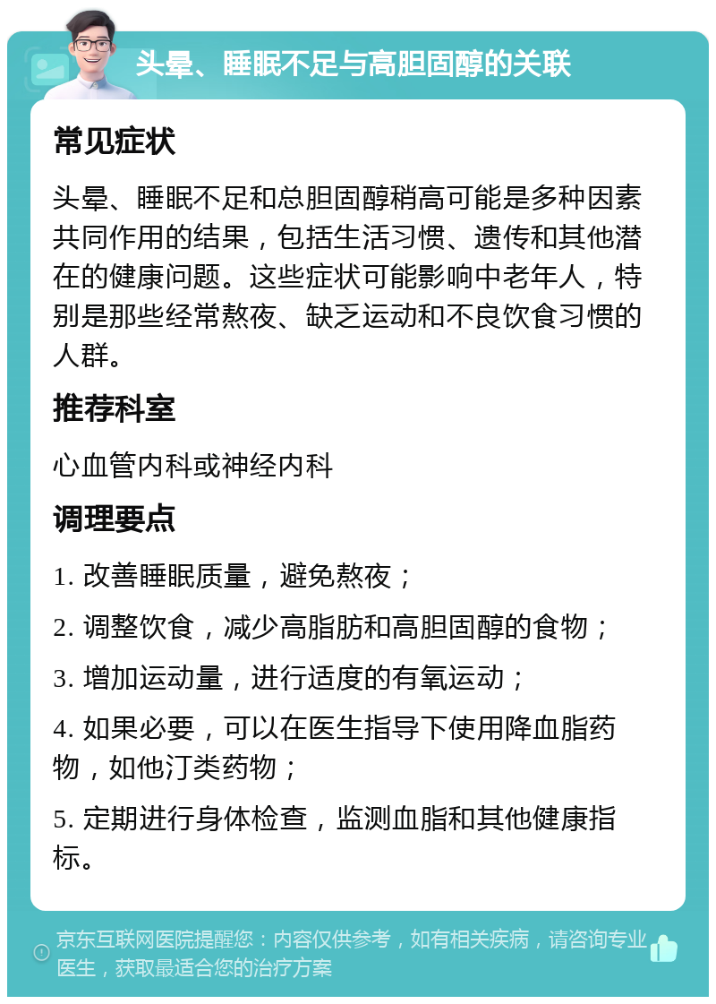 头晕、睡眠不足与高胆固醇的关联 常见症状 头晕、睡眠不足和总胆固醇稍高可能是多种因素共同作用的结果，包括生活习惯、遗传和其他潜在的健康问题。这些症状可能影响中老年人，特别是那些经常熬夜、缺乏运动和不良饮食习惯的人群。 推荐科室 心血管内科或神经内科 调理要点 1. 改善睡眠质量，避免熬夜； 2. 调整饮食，减少高脂肪和高胆固醇的食物； 3. 增加运动量，进行适度的有氧运动； 4. 如果必要，可以在医生指导下使用降血脂药物，如他汀类药物； 5. 定期进行身体检查，监测血脂和其他健康指标。