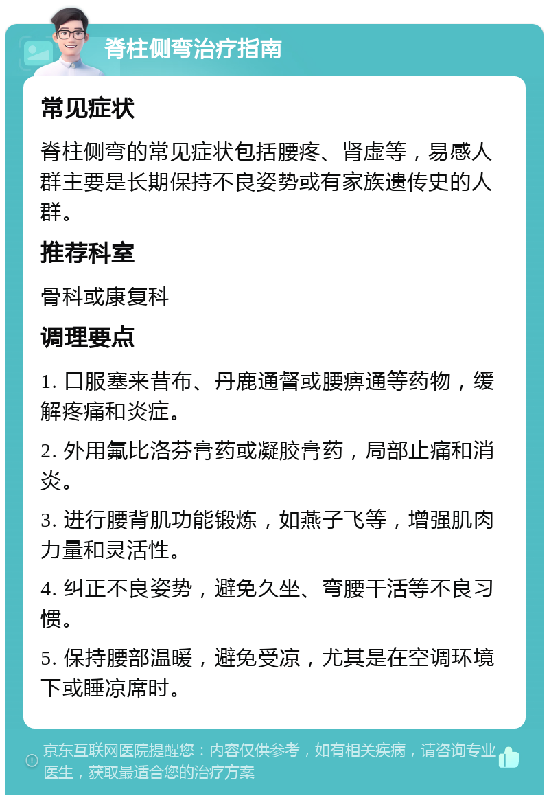 脊柱侧弯治疗指南 常见症状 脊柱侧弯的常见症状包括腰疼、肾虚等，易感人群主要是长期保持不良姿势或有家族遗传史的人群。 推荐科室 骨科或康复科 调理要点 1. 口服塞来昔布、丹鹿通督或腰痹通等药物，缓解疼痛和炎症。 2. 外用氟比洛芬膏药或凝胶膏药，局部止痛和消炎。 3. 进行腰背肌功能锻炼，如燕子飞等，增强肌肉力量和灵活性。 4. 纠正不良姿势，避免久坐、弯腰干活等不良习惯。 5. 保持腰部温暖，避免受凉，尤其是在空调环境下或睡凉席时。